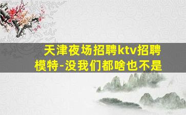 天津夜场招聘ktv招聘模特-没我们都啥也不是